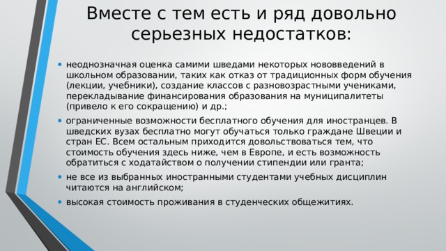 Вместе с тем есть и ряд довольно серьезных недостатков: неоднозначная оценка самими шведами некоторых нововведений в школьном образовании, таких как отказ от традиционных форм обучения (лекции, учебники), создание классов с разновозрастными учениками, перекладывание финансирования образования на муниципалитеты (привело к его сокращению) и др.; ограниченные возможности бесплатного обучения для иностранцев. В шведских вузах бесплатно могут обучаться только граждане Швеции и стран ЕС. Всем остальным приходится довольствоваться тем, что стоимость обучения здесь ниже, чем в Европе, и есть возможность обратиться с ходатайством о получении стипендии или гранта; не все из выбранных иностранными студентами учебных дисциплин читаются на английском; высокая стоимость проживания в студенческих общежитиях. 