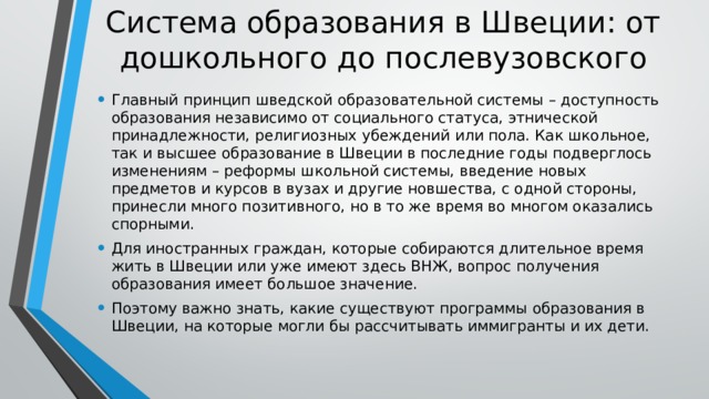 Система образования в Швеции: от дошкольного до послевузовского Главный принцип шведской образовательной системы – доступность образования независимо от социального статуса, этнической принадлежности, религиозных убеждений или пола. Как школьное, так и высшее образование в Швеции в последние годы подверглось изменениям – реформы школьной системы, введение новых предметов и курсов в вузах и другие новшества, с одной стороны, принесли много позитивного, но в то же время во многом оказались спорными. Для иностранных граждан, которые собираются длительное время жить в Швеции или уже имеют здесь ВНЖ, вопрос получения образования имеет большое значение. Поэтому важно знать, какие существуют программы образования в Швеции, на которые могли бы рассчитывать иммигранты и их дети. 