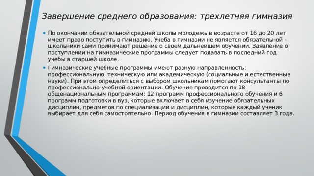 Завершение среднего образования: трехлетняя гимназия   По окончании обязательной средней школы молодежь в возрасте от 16 до 20 лет имеет право поступить в гимназию. Учеба в гимназии не является обязательной – школьники сами принимают решение о своем дальнейшем обучении. Заявление о поступлении на гимназические программы следует подавать в последний год учебы в старшей школе. Гимназические учебные программы имеют разную направленность: профессиональную, техническую или академическую (социальные и естественные науки). При этом определиться с выбором школьникам помогают консультанты по профессионально-учебной ориентации. Обучение проводится по 18 общенациональным программам: 12 программ профессионального обучения и 6 программ подготовки в вуз, которые включает в себя изучение обязательных дисциплин, предметов по специализации и дисциплин, которые каждый ученик выбирает для себя самостоятельно. Период обучения в гимназии составляет 3 года. 