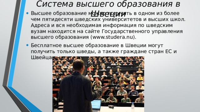 Система высшего образования в Швеции Высшее образование можно получить в одном из более чем пятидесяти шведских университетов и высших школ. Адреса и вся необходимая информация по шведским вузам находится на сайте Государственного управления высшего образования (www.studera.nu). Бесплатное высшее образование в Швеции могут получить только шведы, а также граждане стран ЕС и Швейцарии. 