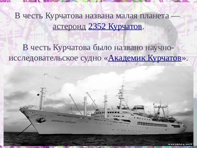 В честь Курчатова названа малая планета — астероид  2352 Курчатов . В честь Курчатова было названо научно-исследовательское судно « Академик Курчатов ». 