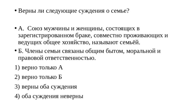 Верны ли следующие суждения о семье? А. Союз мужчины и женщины, состоящих в зарегистрированном браке, совместно проживающих и ведущих общее хозяйство, называют семьёй. Б. Члены семьи связаны общим бытом, моральной и правовой ответственностью. 1)  верно только А 2)  верно только Б 3)  верны оба суждения 4)  оба суждения неверны 