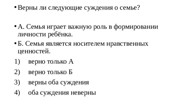 Верны ли следующие суждения о семье? А. Семья играет важную роль в формировании личности ребёнка. Б. Семья является носителем нравственных ценностей. 1)  верно только А 2)  верно только Б 3)  верны оба суждения 4)  оба суждения неверны 