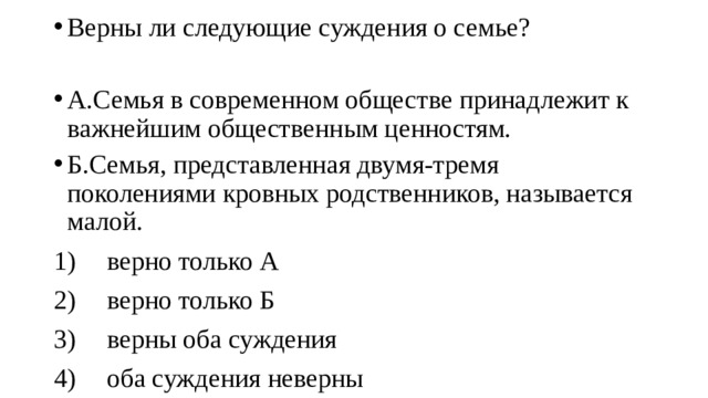 Верны ли следующие суждения о семье? А.Семья в современном обществе принадлежит к важнейшим общественным ценностям. Б.Семья, представленная двумя-тремя поколениями кровных родственников, называется малой. 1)  верно только А 2)  верно только Б 3)  верны оба суждения 4)  оба суждения неверны 