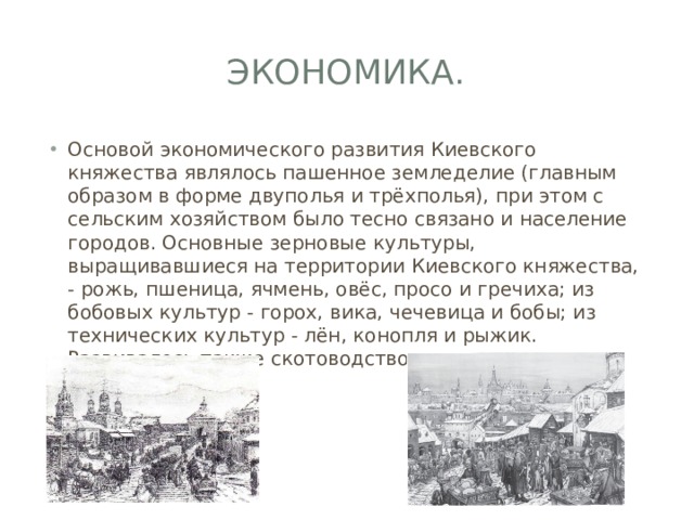 Экономика. Основой экономического развития Киевского княжества являлось пашенное земледелие (главным образом в форме двуполья и трёхполья), при этом с сельским хозяйством было тесно связано и население городов. Основные зерновые культуры, выращивавшиеся на территории Киевского княжества, - рожь, пшеница, ячмень, овёс, просо и гречиха; из бобовых культур - горох, вика, чечевица и бобы; из технических культур - лён, конопля и рыжик. Развивалось также скотоводство и птицеводство 