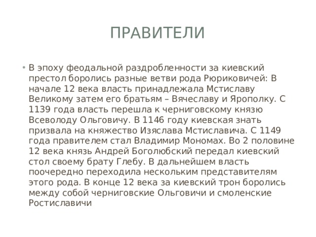 Правители В эпоху феодальной раздробленности за киевский престол боролись разные ветви рода Рюриковичей: В начале 12 века власть принадлежала Мстиславу Великому затем его братьям – Вячеславу и Ярополку. С 1139 года власть перешла к черниговскому князю Всеволоду Ольговичу. В 1146 году киевская знать призвала на княжество Изяслава Мстиславича. С 1149 года правителем стал Владимир Мономах. Во 2 половине 12 века князь Андрей Боголюбский передал киевский стол своему брату Глебу. В дальнейшем власть поочередно переходила нескольким представителям этого рода. В конце 12 века за киевский трон боролись между собой черниговские Ольговичи и смоленские Ростиславичи 