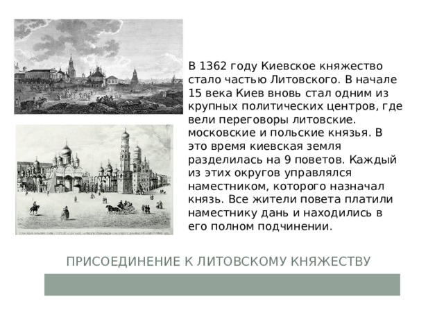 В 1362 году Киевское княжество стало частью Литовского. В начале 15 века Киев вновь стал одним из крупных политических центров, где вели переговоры литовские. московские и польские князья. В это время киевская земля разделилась на 9 поветов. Каждый из этих округов управлялся наместником, которого назначал князь. Все жители повета платили наместнику дань и находились в его полном подчинении. Присоединение к Литовскому княжеству 