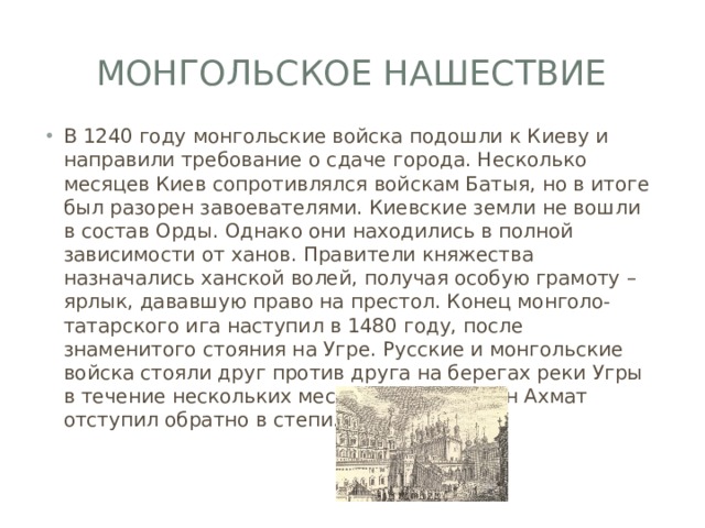Монгольское нашествие В 1240 году монгольские войска подошли к Киеву и направили требование о сдаче города. Несколько месяцев Киев сопротивлялся войскам Батыя, но в итоге был разорен завоевателями. Киевские земли не вошли в состав Орды. Однако они находились в полной зависимости от ханов. Правители княжества назначались ханской волей, получая особую грамоту – ярлык, дававшую право на престол. Конец монголо-татарского ига наступил в 1480 году, после знаменитого стояния на Угре. Русские и монгольские войска стояли друг против друга на берегах реки Угры в течение нескольких месяцев. В итоге хан Ахмат отступил обратно в степи. 
