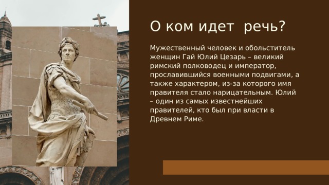 О ком идет речь? Мужественный человек и обольститель женщин Гай Юлий Цезарь – великий римский полководец и император, прославившийся военными подвигами, а также характером, из-за которого имя правителя стало нарицательным. Юлий – один из самых известнейших правителей, кто был при власти в Древнем Риме. 