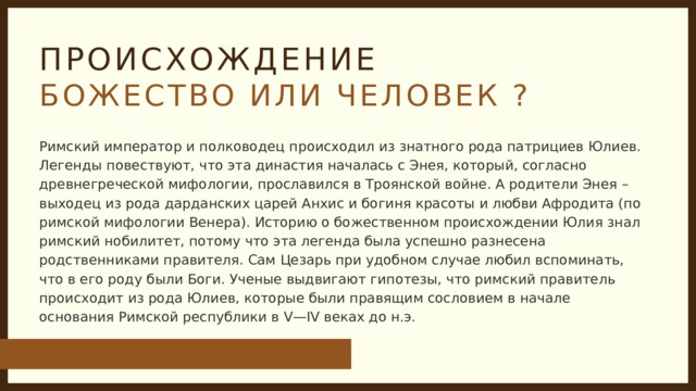 ПРОИСХОЖДЕНИЕ БОЖЕСТВО ИЛИ ЧЕЛОВЕК ? Римский император и полководец происходил из знатного рода патрициев Юлиев. Легенды повествуют, что эта династия началась с Энея, который, согласно древнегреческой мифологии, прославился в Троянской войне. А родители Энея – выходец из рода дарданских царей Анхис и богиня красоты и любви Афродита (по римской мифологии Венера). Историю о божественном происхождении Юлия знал римский нобилитет, потому что эта легенда была успешно разнесена родственниками правителя. Сам Цезарь при удобном случае любил вспоминать, что в его роду были Боги. Ученые выдвигают гипотезы, что римский правитель происходит из рода Юлиев, которые были правящим сословием в начале основания Римской республики в V—IV веках до н.э. 