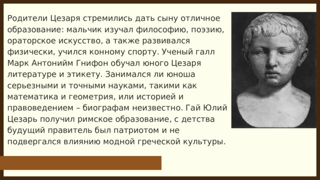 Родители Цезаря стремились дать сыну отличное образование: мальчик изучал философию, поэзию, ораторское искусство, а также развивался физически, учился конному спорту. Ученый галл Марк Антонийм Гнифон обучал юного Цезаря литературе и этикету. Занимался ли юноша серьезными и точными науками, такими как математика и геометрия, или историей и правоведением – биографам неизвестно. Гай Юлий Цезарь получил римское образование, с детства будущий правитель был патриотом и не подвергался влиянию модной греческой культуры. 