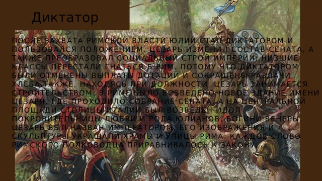 Диктатор ПОСЛЕ ЗАХВАТА РИМСКОЙ ВЛАСТИ ЮЛИЙ СТАЛ ДИКТАТОРОМ И ПОЛЬЗОВАЛСЯ ПОЛОЖЕНИЕМ. ЦЕЗАРЬ ИЗМЕНИЛ СОСТАВ СЕНАТА, А ТАКЖЕ ПРЕОБРАЗОВАЛ СОЦИАЛЬНЫЙ СТРОЙ ИМПЕРИИ: НИЗШИЕ КЛАССЫ ПЕРЕСТАЛИ ГНАТЬСЯ В РИМ, ПОТОМУ ЧТО ДИКТАТОРОМ БЫЛИ ОТМЕНЕНЫ ВЫПЛАТЫ ДОТАЦИЙ И СОКРАЩЕНЫ РАЗДАЧИ ХЛЕБА.ТАКЖЕ, НАХОДЯСЬ ПРИ ДОЛЖНОСТИ, ЦЕЗАРЬ ЗАНИМАЕТСЯ СТРОИТЕЛЬСТВОМ: В РИМЕ БЫЛО ВОЗВЕДЕНО НОВОЕ ЗДАНИЕ ИМЕНИ ЦЕЗАРЯ, ГДЕ ПРОХОДИЛО СОБРАНИЕ СЕНАТА, А НА ЦЕНТРАЛЬНОЙ ПЛОЩАДИ СТОЛИЦЫ ИТАЛИИ БЫЛ ВОЗВЕДЕН ИДОЛ ПОКРОВИТЕЛЬНИЦЫ ЛЮБВИ И РОДА ЮЛИАНОВ, БОГИНИ ВЕНЕРЫ. ЦЕЗАРЬ БЫЛ НАЗВАН ИМПЕРАТОРОМ, ЕГО ИЗОБРАЖЕНИЯ И СКУЛЬПТУРЫ УКРАШАЛИ ХРАМЫ И УЛИЦЫ РИМА. КАЖДОЕ СЛОВО РИМСКОГО ПОЛКОВОДЦА ПРИРАВНИВАЛОСЬ К ЗАКОНУ. 