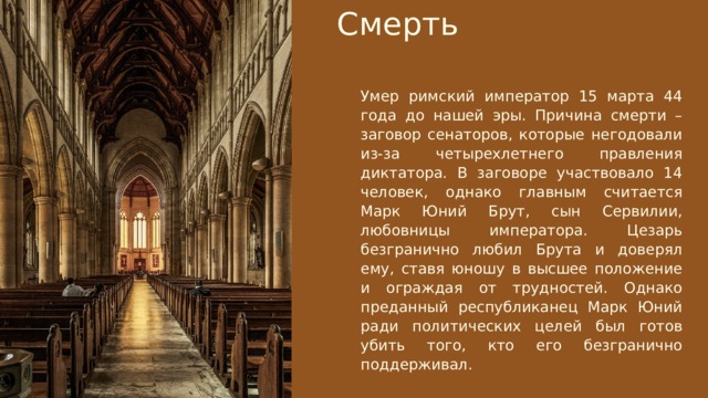 Смерть Умер римский император 15 марта 44 года до нашей эры. Причина смерти – заговор сенаторов, которые негодовали из-за четырехлетнего правления диктатора. В заговоре участвовало 14 человек, однако главным считается Марк Юний Брут, сын Сервилии, любовницы императора. Цезарь безгранично любил Брута и доверял ему, ставя юношу в высшее положение и ограждая от трудностей. Однако преданный республиканец Марк Юний ради политических целей был готов убить того, кто его безгранично поддерживал. Электронный адрес privyet@super-website.ru Номер телефона +7 (499) 187-92-81 