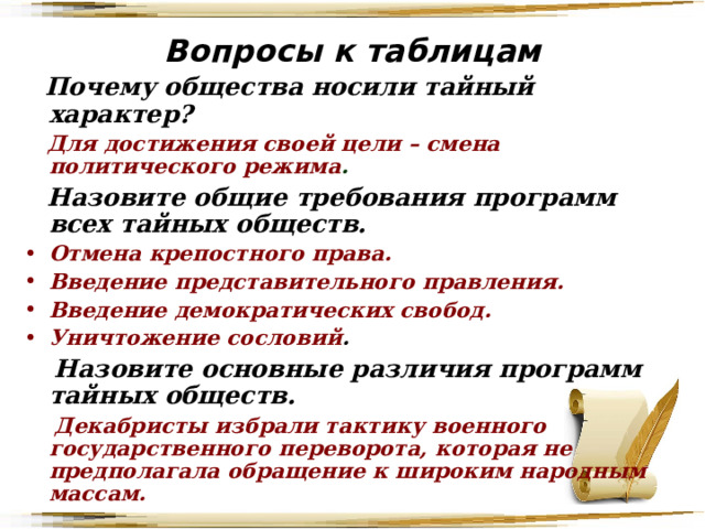 Вопросы к таблицам  Почему общества носили тайный характер?  Для достижения своей цели – смена политического режима .  Назовите общие требования программ всех тайных обществ. Отмена крепостного права. Введение представительного правления. Введение демократических свобод. Уничтожение сословий .  Назовите основные различия программ тайных обществ.  Декабристы избрали тактику военного государственного переворота, которая не предполагала обращение к широким народным массам.  