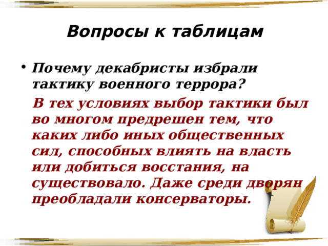 Вопросы к таблицам Почему декабристы избрали тактику военного террора?  В тех условиях выбор тактики был во многом предрешен тем, что каких либо иных общественных сил, способных влиять на власть или добиться восстания, на существовало. Даже среди дворян преобладали консерваторы. 