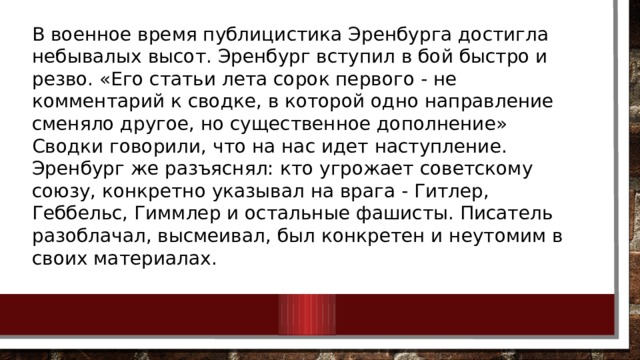 В военное время публицистика Эренбурга достигла небывалых высот. Эренбург вступил в бой быстро и резво. «Его статьи лета сорок первого - не комментарий к сводке, в которой одно направление сменяло другое, но существенное дополнение» Сводки говорили, что на нас идет наступление. Эренбург же разъяснял: кто угрожает советскому союзу, конкретно указывал на врага - Гитлер, Геббельс, Гиммлер и остальные фашисты. Писатель разоблачал, высмеивал, был конкретен и неутомим в своих материалах. 