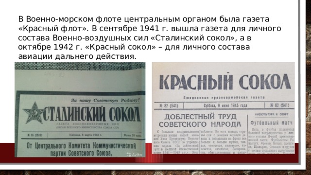 В Военно-морском флоте центральным органом была газета «Красный флот». В сентябре 1941 г. вышла газета для личного состава Военно-воздушных сил «Сталинский сокол», а в октябре 1942 г. «Красный сокол» – для личного состава авиации дальнего действия. 