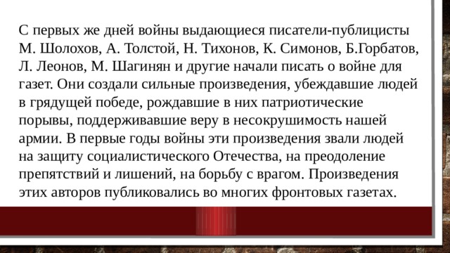 С первых же дней войны выдающиеся писатели-публицисты М. Шолохов, А. Толстой, Н. Тихонов, К. Симонов, Б.Горбатов, Л. Леонов, М. Шагинян и другие начали писать о войне для газет. Они создали сильные произведения, убеждавшие людей в грядущей победе, рождавшие в них патриотические порывы, поддерживавшие веру в несокрушимость нашей армии. В первые годы войны эти произведения звали людей на защиту социалистического Отечества, на преодоление препятствий и лишений, на борьбу с врагом. Произведения этих авторов публиковались во многих фронтовых газетах. 