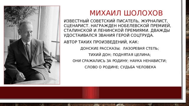 Михаил шолохов известный советский писатель, журналист, сценарист. Награжден Нобелевской премией, Сталинской и Ленинской премиями. Дважды удостаивался звания Герой Соцтруда. Автор таких произведений, как: Донские рассказы; Лазоревая степь; Тихий Дон; Поднятая целина; Они сражались за Родину; Наука ненависти; Слово о Родине; Судьба человека 