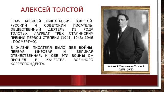 Алексей толстой Граф Алексей Николаевич Толстой. Русский и советский писатель, общественный деятель из рода Толстых. Лауреат трёх Сталинских премий первой степени (1941, 1943; 1946 - посмертно). В жизни писателя было две войны- Первая мировая и Великая Отечественная, и обе эти войны он прошел в качестве военного корреспондента. 