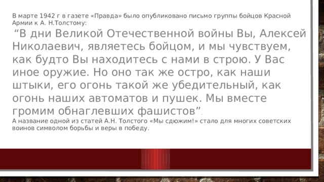 В марте 1942 г в газете «Правда» было опубликовано письмо группы бойцов Красной Армии к А. Н.Толстому:  “ В дни Великой Отечественной войны Вы, Алексей Николаевич, являетесь бойцом, и мы чувствуем, как будто Вы находитесь с нами в строю. У Вас иное оружие. Но оно так же остро, как наши штыки, его огонь такой же убедительный, как огонь наших автоматов и пушек. Мы вместе громим обнаглевших фашистов” . А название одной из статей А.Н. Толстого «Мы сдюжим!» стало для многих советских воинов символом борьбы и веры в победу. 
