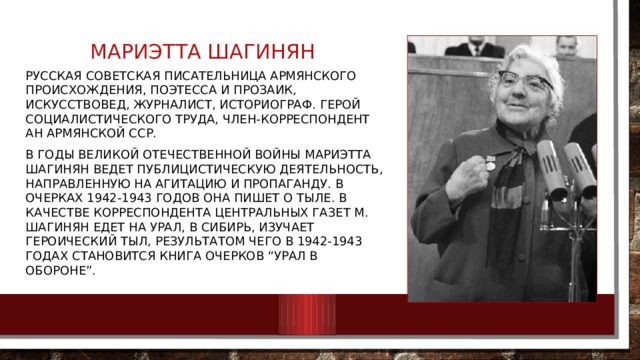 Мариэтта шагинян Русская советская писательница армянского происхождения, поэтесса и прозаик, искусствовед, журналист, историограф. Герой Социалистического Труда, член-корреспондент АН Армянской ССР. В годы Великой Отечественной войны Мариэтта Шагинян ведет публицистическую деятельность, направленную на агитацию и пропаганду. В очерках 1942-1943 годов она пишет о тыле. В качестве корреспондента центральных газет М. Шагинян едет на Урал, в Сибирь, изучает героический тыл, результатом чего в 1942-1943 годах становится книга очерков “Урал в обороне”. 