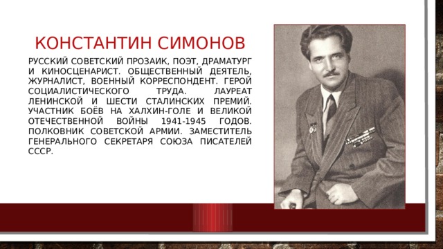 Константин симонов Русский советский прозаик, поэт, драматург и киносценарист. Общественный деятель, журналист, военный корреспондент. Герой Социалистического Труда. Лауреат Ленинской и шести Сталинских премий. Участник боёв на Халхин-Голе и Великой Отечественной войны 1941-1945 годов. Полковник Советской Армии. Заместитель генерального секретаря Союза писателей СССР. 