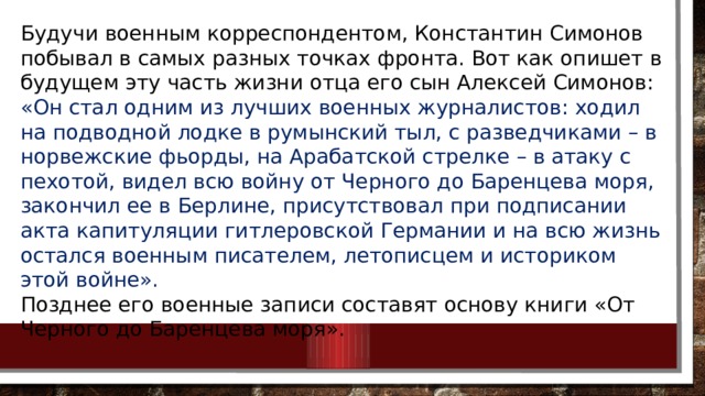 Будучи военным корреспондентом, Константин Симонов побывал в самых разных точках фронта. Вот как опишет в будущем эту часть жизни отца его сын Алексей Симонов: «Он стал одним из лучших военных журналистов: ходил на подводной лодке в румынский тыл, с разведчиками – в норвежские фьорды, на Арабатской стрелке – в атаку с пехотой, видел всю войну от Черного до Баренцева моря, закончил ее в Берлине, присутствовал при подписании акта капитуляции гитлеровской Германии и на всю жизнь остался военным писателем, летописцем и историком этой войне». Позднее его военные записи составят основу книги «От Черного до Баренцева моря». 