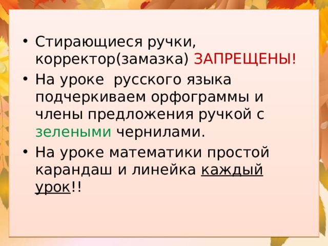 Стирающиеся ручки, корректор(замазка) ЗАПРЕЩЕНЫ! На уроке русского языка подчеркиваем орфограммы и члены предложения ручкой с зелеными чернилами. На уроке математики простой карандаш и линейка каждый урок !! 