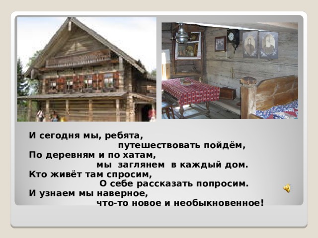И сегодня мы, ребята,  путешествовать пойдём, По деревням и по хатам,  мы заглянем в каждый дом. Кто живёт там спросим,  О себе рассказать попросим. И узнаем мы наверное,  что-то новое и необыкновенное!  