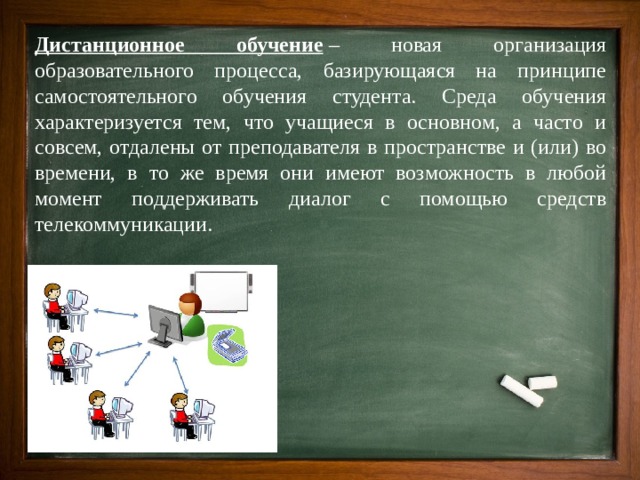 Дистанционное обучение  – новая организация образовательного процесса, базирующаяся на принципе самостоятельного обучения студента. Среда обучения характеризуется тем, что учащиеся в основном, а часто и совсем, отдалены от преподавателя в пространстве и (или) во времени, в то же время они имеют возможность в любой момент поддерживать диалог с помощью средств телекоммуникации. 