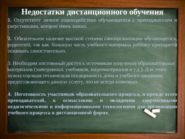 Недостатки дистанционного обучения 1. Отсутствует личное взаимодействие обучающегося с преподавателем и сверстниками, которое очень важно. 2.  Обязательное наличие высокой степени самоорганизации обучающегося, родителей, так как  большую часть учебного материала ребёнку приходится осваивать самостоятельно. 3. Необходим постоянный доступ к источникам получения образовательных материалов (электронных учебников, видеоматериалов и т.д.). Для этого нужна хорошая техническая оснащенность дома и учебного заведения, предоставляющего данную услугу, что не всегда возможно. 4.  Неготовность участников образовательного процесса, и прежде всего преподавателей, к осмыслению и овладению современными педагогическими и информационными технологиями для организации учебного процесса в дистанционной форме.  