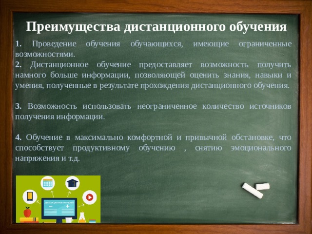 Преимущества дистанционного обучения 1. Проведение обучения обучающихся, имеющие ограниченные возможностями. 2. Дистанционное обучение предоставляет возможность получить намного больше информации, позволяющей оценить знания, навыки и умения, полученные в результате прохождения дистанционного обучения. 3. Возможность использовать неограниченное количество источников получения информации. 4. Обучение в максимально комфортной и привычной обстановке, что способствует продуктивному обучению , снятию эмоционального напряжения и т.д. 