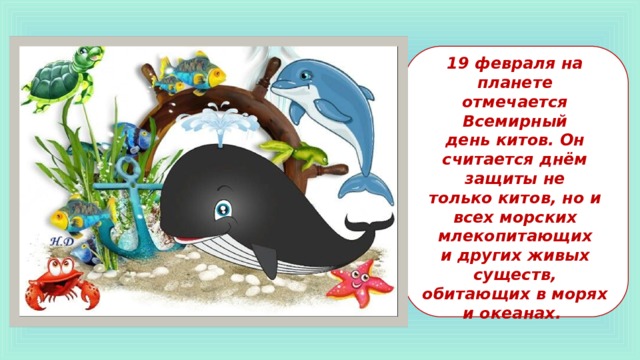19 февраля на планете отмечается Всемирный  день китов. Он считается днём защиты не  только китов, но и всех морских млекопитающих  и других живых существ, обитающих в морях и океанах. 