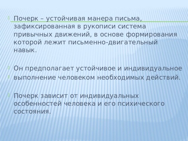 Почерк – устойчивая манера письма, зафиксированная в рукописи система привычных движений, в основе формирования которой лежит письменно-двигательный навык. Он предполагает устойчивое и индивидуальное выполнение человеком необходимых действий.   Почерк зависит от индивидуальных особенностей человека и его психического состояния. 
