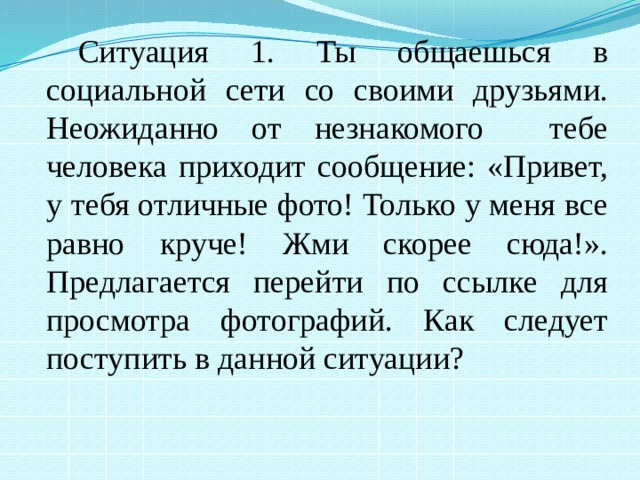 Ситуация 1. Ты общаешься в социальной сети со своими друзьями. Неожиданно от незнакомого тебе человека приходит сообщение: «Привет, у тебя отличные фото! Только у меня все равно круче! Жми скорее сюда!». Предлагается перейти по ссылке для просмотра фотографий. Как следует поступить в данной ситуации? 