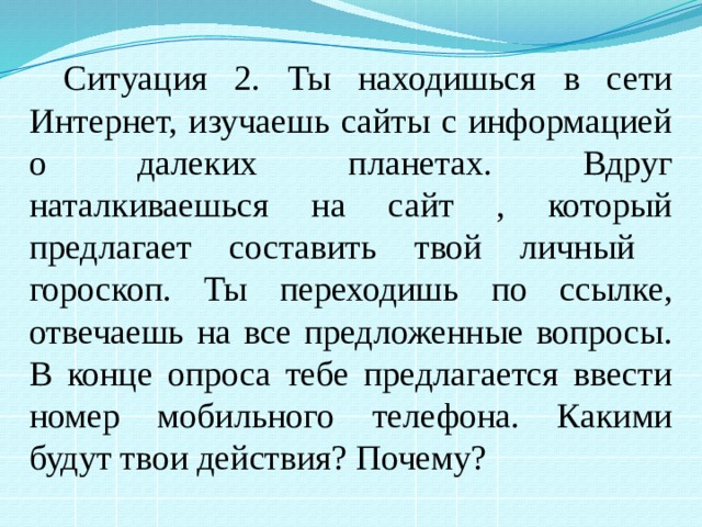 Ситуация 2. Ты находишься в сети Интернет, изучаешь сайты с информацией о далеких планетах. Вдруг наталкиваешься на сайт , который предлагает составить твой личный гороскоп. Ты переходишь по ссылке, отвечаешь на все предложенные вопросы. В конце опроса тебе предлагается ввести номер мобильного телефона. Какими будут твои действия? Почему? 