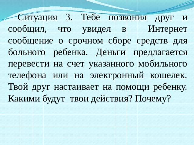 Ситуация 3. Тебе позвонил друг и сообщил, что увидел в Интернет сообщение о срочном сборе средств для больного ребенка. Деньги предлагается перевести на счет указанного мобильного телефона или на электронный кошелек. Твой друг настаивает на помощи ребенку. Какими будут твои действия? Почему? 