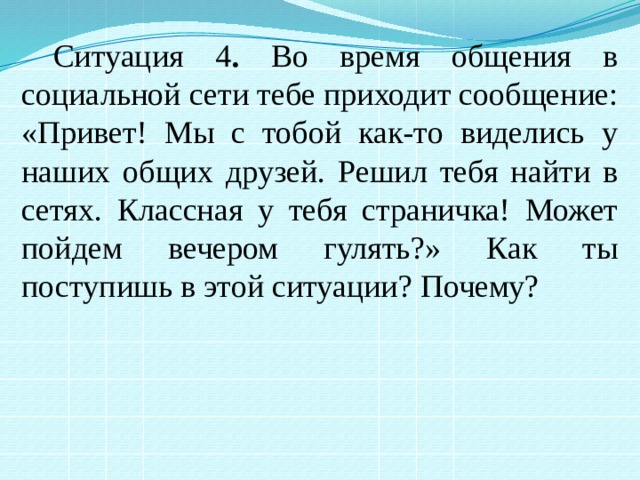 Ситуация 4 . Во время общения в социальной сети тебе приходит сообщение: «Привет! Мы с тобой как-то виделись у наших общих друзей. Решил тебя найти в сетях. Классная у тебя страничка! Может пойдем вечером гулять?» Как ты поступишь в этой ситуации? Почему? 