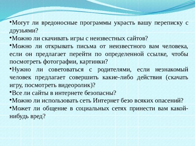Могут ли вредоносные программы украсть вашу переписку с друзьями? Можно ли скачивать игры с неизвестных сайтов? Можно ли открывать письма от неизвестного вам человека, если он предлагает перейти по определенной ссылке, чтобы посмотреть фотографии, картинки? Нужно ли советоваться с родителями, если незнакомый человек предлагает совершить какие-либо действия (скачать игру, посмотреть видеоролик)? Все ли сайты в интернете безопасны? Можно ли использовать сеть Интернет безо всяких опасений? Может ли общение в социальных сетях принести вам какой-нибудь вред? 