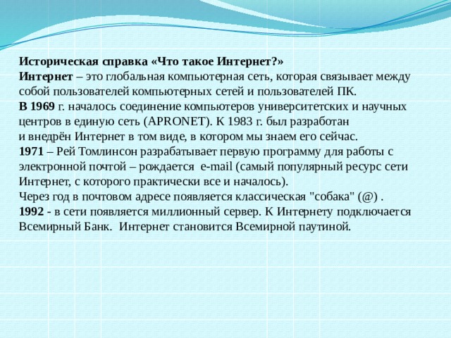 Историческая справка «Что такое Интернет?» Интернет  – это глобальная компьютерная сеть, которая связывает между собой пользователей компьютерных сетей и пользователей ПК. В 1969  г. началось соединение компьютеров университетских и научных центров в единую сеть (APRONET). К 1983 г. был разработан и внедрён Интернет в том виде, в котором мы знаем его сейчас. 1971  – Рей Томлинсон разрабатывает первую программу для работы с электронной почтой – рождается e-mail (самый популярный ресурс сети Интернет, с которого практически все и началось). Через год в почтовом адресе появляется классическая 