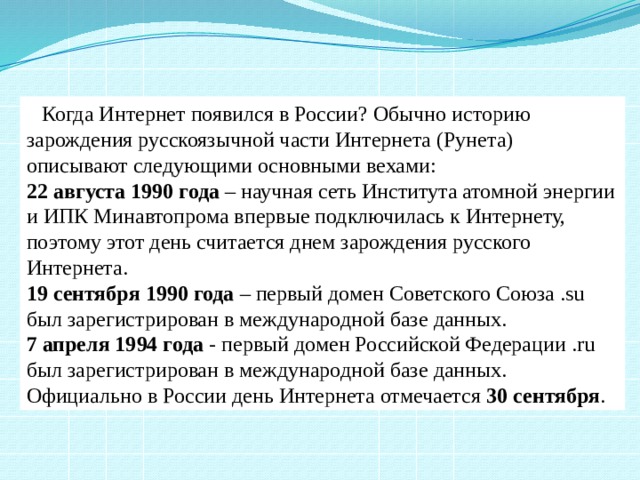  Когда Интернет появился в России? Обычно историю зарождения русскоязычной части Интернета (Рунета) описывают следующими основными вехами: 22 августа 1990 года – научная сеть Института атомной энергии и ИПК Минавтопрома впервые подключилась к Интернету, поэтому этот день считается днем зарождения русского Интернета. 19 сентября 1990 года – первый домен Советского Союза .su был зарегистрирован в международной базе данных. 7 апреля 1994 года - первый домен Российской Федерации .ru был зарегистрирован в международной базе данных. Официально в России день Интернета отмечается 30 сентября . 