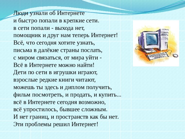 Люди узнали об Интернете  и быстро попали в крепкие сети.  в сети попали - выхода нет,  помощник и друг нам теперь Интернет!  Всё, что сегодня хотите узнать,   письма в далёкие страны послать,  с миром связаться, от мира уйти -  Всё в Интернете можно найти!  Дети по сети в игрушки играют,  взрослые редкие книги читают,  можешь ты здесь и диплом получить,  фильм посмотреть, и продать, и купить...  всё в Интернете сегодня возможно,  всё упростилось, бывшее сложным.  И нет границ, и пространств как бы нет.  Эти проблемы решил Интернет! 