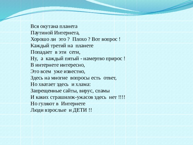 Вся окутана планета  Паутиной Интернета,  Хорошо ли  это ?  Плохо ? Вот вопрос !   Каждый третий на  планете  Попадает  в эти  сети,    Ну,  а  каждый пятый - намертво прирос !   В интернете интересно,  Это всем  уже известно,  Здесь на многие  вопросы есть  ответ,   Но хватает здесь  и хлама:  Запрещенные сайты, вирус, спамы   И каких страшилок-ужасов здесь  нет !!!!   Но гуляют в  Интернете  Люди взрослые  и ДЕТИ !! 