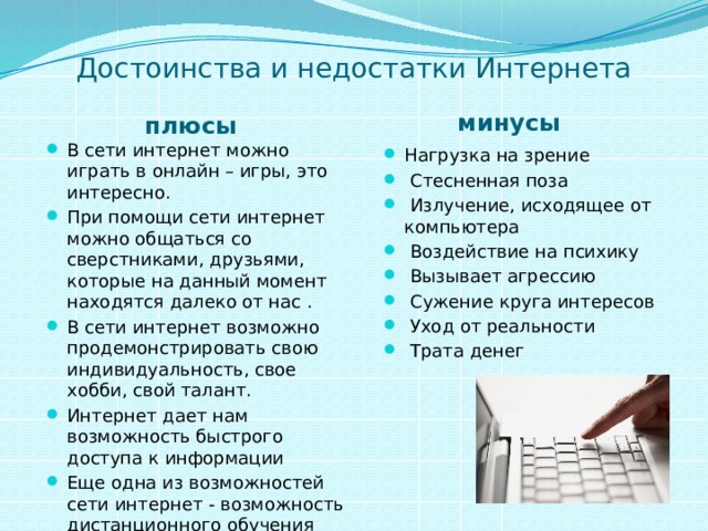 Достоинства и недостатки Интернета минусы плюсы В сети интернет можно играть в онлайн – игры, это интересно. При помощи сети интернет можно общаться со сверстниками, друзьями, которые на данный момент находятся далеко от нас . В сети интернет возможно продемонстрировать свою индивидуальность, свое хобби, свой талант. Интернет дает нам возможность быстрого доступа к информации Еще одна из возможностей сети интернет - возможность дистанционного обучения Нагрузка на зрение  Стесненная поза  Излучение, исходящее от компьютера  Воздействие на психику  Вызывает агрессию  Сужение круга интересов  Уход от реальности  Трата денег 