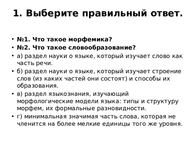 1. Выберите правильный ответ.   № 1. Что такое морфемика? № 2. Что такое словообразование? а) раздел науки о языке, который изучает слово как часть речи. б) раздел науки о языке, который изучает строение слов (из каких частей они состоят) и способы их образования. в) раздел языкознания, изучающий морфологические модели языка: типы и структуру морфем, их формальные разновидности. г) минимальная значимая часть слова, которая не членится на более мелкие единицы того же уровня. 