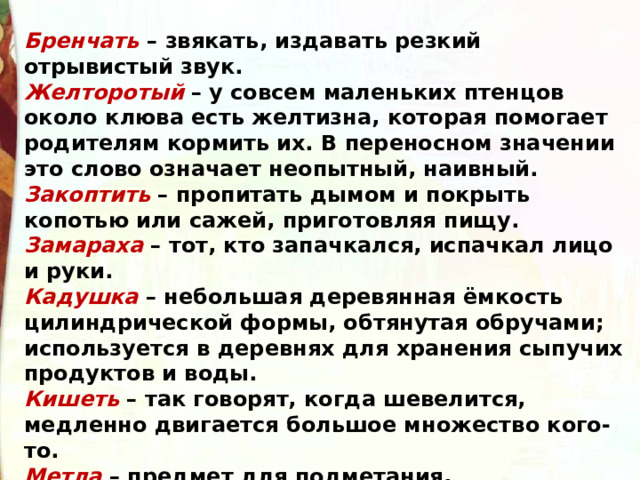 Бренчать  – звякать, издавать резкий отрывистый звук. Желторотый  – у совсем маленьких птенцов около клюва есть желтизна, которая помогает родителям кормить их. В переносном значении это слово означает неопытный, наивный. Закоптить  – пропитать дымом и покрыть копотью или сажей, приготовляя пищу. Замараха  – тот, кто запачкался, испачкал лицо и руки. Кадушка  – небольшая деревянная ёмкость цилиндрической формы, обтянутая обручами; используется в деревнях для хранения сыпучих продуктов и воды. Кишеть  – так говорят, когда шевелится, медленно двигается большое множество кого-то. Метла  – предмет для подметания, прикреплённый к палке пучок листьев. 