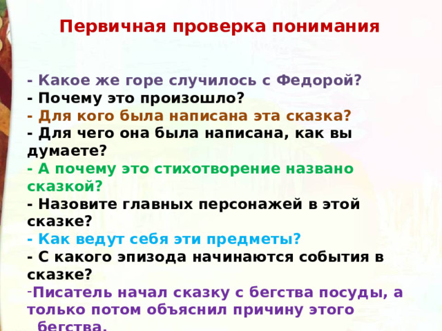 Первичная проверка понимания - Какое же горе случилось с Федорой? - Почему это произошло? - Для кого была написана эта сказка? - Для чего она была написана, как вы думаете? - А почему это стихотворение названо сказкой? - Назовите главных персонажей в этой сказке? - Как ведут себя эти предметы? - С какого эпизода начинаются события в сказке? Писатель начал сказку с бегства посуды, а только потом объяснил причину этого   бегства. Как вы думаете, почему К.И.Чуковский построил свою сказку так? - Какой Федора была в начале сказки? 