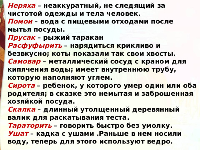 Неряха  – неаккуратный, не следящий за чистотой одежды и тела человек. Помои  – вода с пищевыми отходами после мытья посуды. Прусак  – рыжий таракан Расфуфырить  – нарядиться крикливо и безвкусно; коты показали так свои хвосты. Самовар  – металлический сосуд с краном для кипячения воды; имеет внутреннюю трубу, которую наполняют углем. Сирота  – ребенок, у которого умер один или оба родителя; в сказке это немытая и заброшенная хозяйкой посуда. Скалка  – длинный утолщенный деревянный валик для раскатывания теста. Тараторить  – говорить быстро без умолку. Ушат  – кадка с ушами .Раньше в нем носили воду, теперь для этого используют ведро. 
