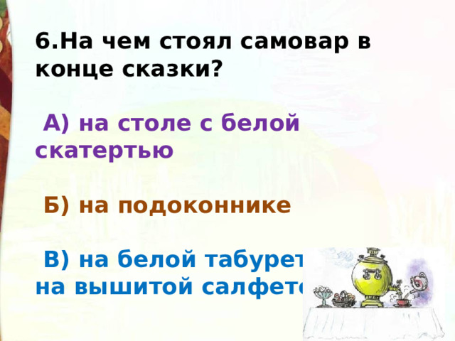 6.На чем стоял самовар в конце сказки?    А) на столе с белой скатертью    Б) на подоконнике    В) на белой табуреточке, да на вышитой салфеточке 
